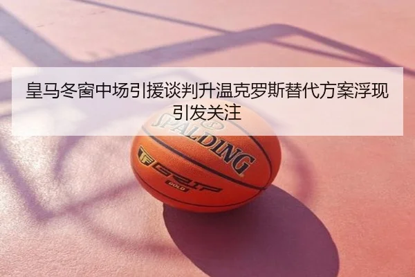 皇马冬窗中场引援谈判升温克罗斯替代方案浮现引发关注
