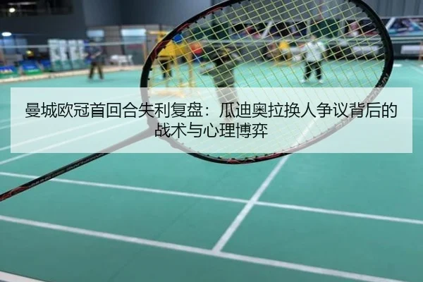 曼城欧冠首回合失利复盘：瓜迪奥拉换人争议背后的战术与心理博弈