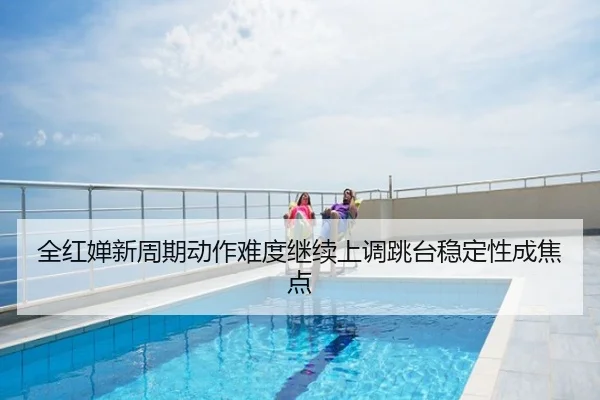 全红婵新周期动作难度继续上调跳台稳定性成焦点