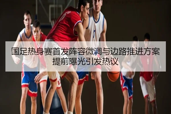 国足热身赛首发阵容微调与边路推进方案提前曝光引发热议