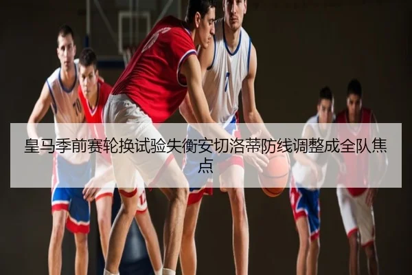 皇马季前赛轮换试验失衡安切洛蒂防线调整成全队焦点
