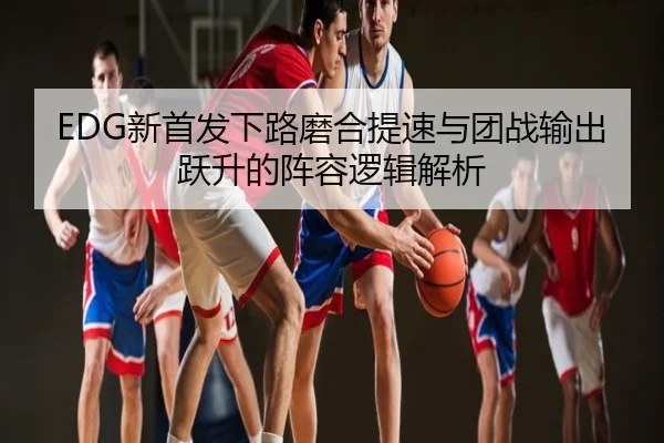 EDG新首发下路磨合提速与团战输出跃升的阵容逻辑解析
