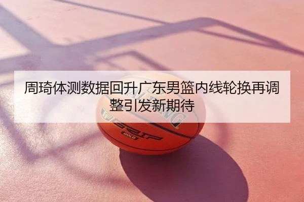 周琦体测数据回升广东男篮内线轮换再调整引发新期待