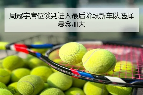 周冠宇席位谈判进入最后阶段新车队选择悬念加大